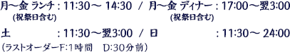 月～金(祝祭日含む) ランチ：11：30～14：30、月～金(祝祭日含む) ディナー：17：00～翌3：00、土：11：30～翌3：00、日：11：30～24：00　（ラストオーダーF：1時間　D：30分前）