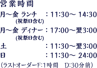 月～金(祝祭日含む) ランチ：11：30～14：30、月～金(祝祭日含む) ディナー：17：00～翌3：00、土：11：30～翌3：00、日：11：30～24：00　（ラストオーダーF：1時間　D：30分前）